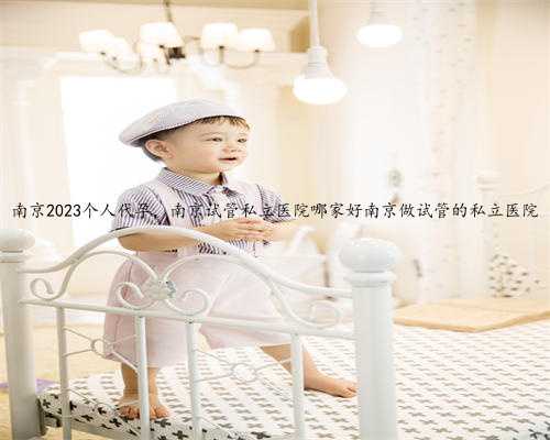 南京2023个人代孕，南京试管私立医院哪家好南京做试管的私立医院
