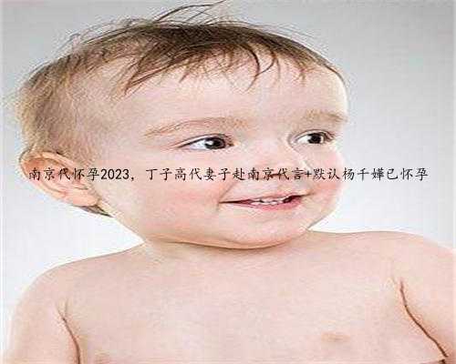 南京代怀孕2023，丁子高代妻子赴南京代言 默认杨千嬅已怀孕