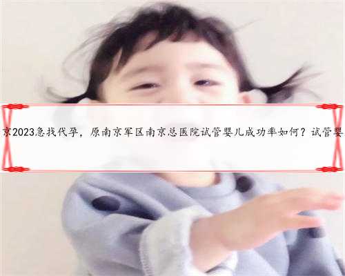 南京2023急找代孕，原南京军区南京总医院试管婴儿成功率如何？试管婴儿