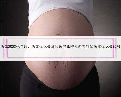 南京2023代孕网，南京做试管好的医院在哪里南京哪家医院做试管比较