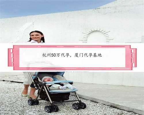杭州50万代孕，厦门代孕基地