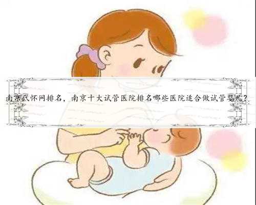 南京代怀网排名，南京十大试管医院排名哪些医院适合做试管婴儿？