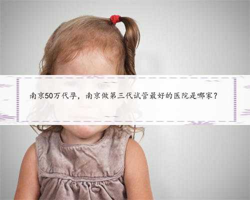 南京50万代孕，南京做第三代试管最好的医院是哪家？