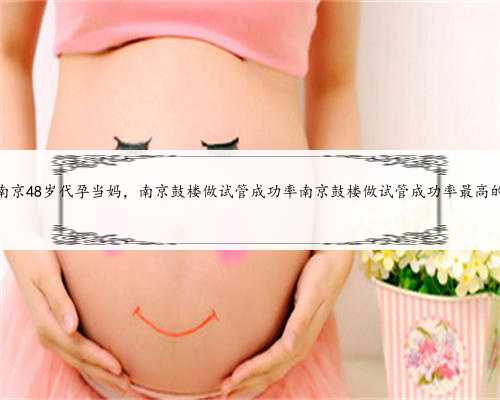 南京48岁代孕当妈，南京鼓楼做试管成功率南京鼓楼做试管成功率最高的