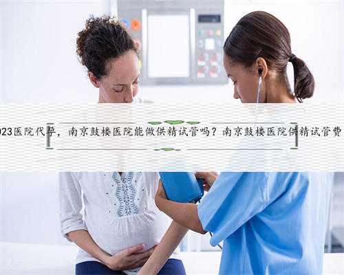 南京2023医院代孕，南京鼓楼医院能做供精试管吗？南京鼓楼医院供精试管费用