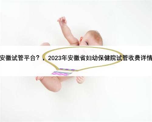 安徽试管平台？，2023年安徽省妇幼保健院试管收费详情