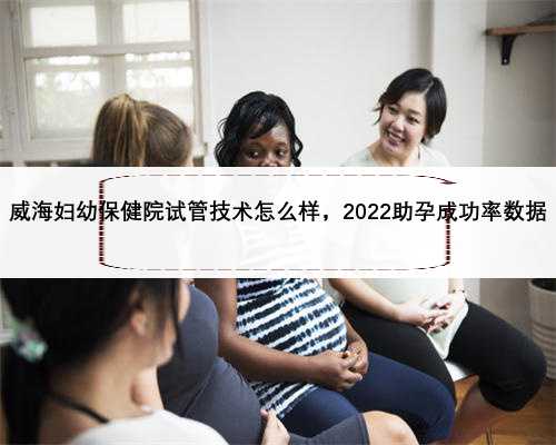 威海妇幼保健院试管技术怎么样，2022助孕成功率数据