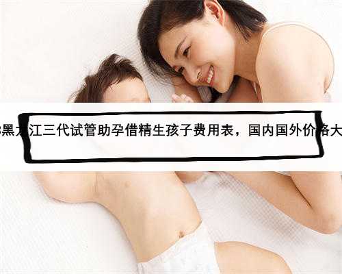 2023黑龙江三代试管助孕借精生孩子费用表，国内国外价格大不同